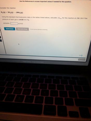 Consider the reaction
N₂(g) + 3H₂(g)2NH3(g)
Using the standard thermodynamic data in the tables linked above, calculate AGrxn for this reaction at 298.15K if the
pressure of each gas is 14.60 mm Hg.
ANSWER:
Submit Answer
Use the References to access important values if needed for this question.
A
kJ/mol
Retry Entire Group 9 more group attempts remaining
W
-
Next>
Save and Exit