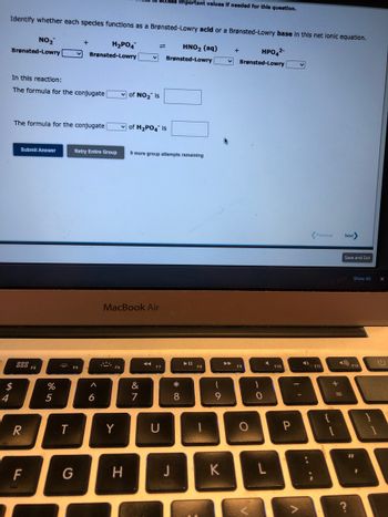 4
Identify whether each species functions as a Brønsted-Lowry acld or a Brønsted-Lowry base in this net lonic equation.
NO₂
HNO₂ (aq)
HPO4²-
Brønsted-Lowry
Brønsted-Lowry [
$
In this reaction:
The formula for the conjugate
Submit Answer
The formula for the conjugate
900
000
R
F
F4
%
5
+
T
H₂PO4
Brønsted-Lowry
G
Retry Entire Group
A
6
Y
of NO₂ Is
H
MacBook Air
of H₂PO4 Is
9 more group attempts remaining
ccess Important values if needed for this question.
&
7
F7
U
J
*
8
00
F8
(
9
K
+
✓Brønsted-Lowry
►►
F9
O
)
0
L
F10
P
A
4)
Previous Next>
F11
+
=
Save and Exit
?
Show All
F12
11
1
X