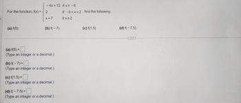 For the function, f(x) =
(a) f(5)
- 4x + 12 if x≤ -6
X+7
(b) f(-7)
(a) f(5) =
(Type an integer or a decimal.)
(b) f(-7)=
(Type an integer or a decimal.)
(c) f(1.5)=
(Type an integer or a decimal.)
(d) f(-7.5) =
(Type an integer or a decimal.)
if -6<x<2, find the following.
if x ≥ 2
(c) f(1.5)
(d) f(-7.5)
