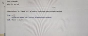 K
Solve the equation.
In(2x + 3) - Inx = In3
Select the correct choice below and, if necessary, fill in the answer box to complete your choice.
O A.
X =
(Simplify your answer. Use a comma to separate answers as needed.)
OB. There is no solution.
