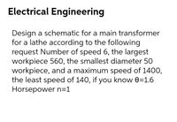 Electrical Engineering
Design a schematic for a main transformer
for a lathe according to the following
request Number of speed 6, the largest
workpiece 560, the smallest diameter 50
workpiece, and a maximum speed of 1400,
the least speed of 140, if you know 0=1.6
Horsepower n=1
