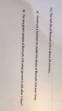 11) The half-life of Bismuth-214 is about 20 minutes.
a) Construct a function to model the decay of Bismuth-214 over time.
b) For any given sample of Bismuth-214 what percent is left after 1 hour?
