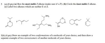 5 (a) (8 pts) (a) Box the most stable Z alkene (make sure it's Z!). (b) Circle the least stable E alkene.
(c) Label two alkenes which are neither E or Z.
NH₂
5 Je č
F
HO
NH₂
SH
5(b) (4 pts) Draw an example of two conformations of a molecule of your choice, and then draw a
separate example of two stereoisomers of another molecule of your choice.