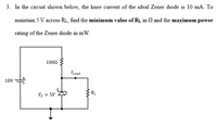 3. In the circuit shown below, the knee current of the ideal Zener diode is 10 mA. To
maintain 5 V across RL, find the minimum value of R1 in N and the maximum power
rating of the Zener diode in mW.
100N
ILoad
10V
Vz = 5V
