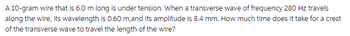 A 10-gram wire that is 6.0 m long is under tension. When a transverse wave of frequency 280 Hz travels
along the wire, its wavelength is 0.60 m, and its amplitude is 8.4 mm. How much time does it take for a crest
of the transverse wave to travel the length of the wire?
