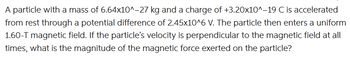 A particle with a mass of 6.64x10^-27 kg and a charge of +3.20x10^-19 C is accelerated
from rest through a potential difference of 2.45x10^6 V. The particle then enters a uniform
1.60-T magnetic field. If the particle's velocity is perpendicular to the magnetic field at all
times, what is the magnitude of the magnetic force exerted on the particle?