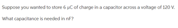 Suppose you wanted to store 6 µC of charge in a capacitor across a voltage of 120 V.
What capacitance is needed in nF?