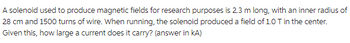 A solenoid used to produce magnetic fields for research purposes is 2.3 m long, with an inner radius of
28 cm and 1500 turns of wire. When running, the solenoid produced a field of 1.0 T in the center.
Given this, how large a current does it carry? (answer in KA)