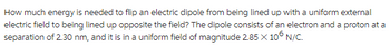 How much energy is needed to flip an electric dipole from being lined up with a uniform external
electric field to being lined up opposite the field? The dipole consists of an electron and a proton at a
separation of 2.30 nm, and it is in a uniform field of magnitude 2.85 X 106 N/C.