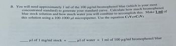 B. You will need approximately 1 ml of the 100 µg/ml bromophenol blue (which is your most
concentrated standard) to generate your standard curve. Calculate how much bromophenol
blue stock solution and how much water you will combine to accomplish this. Make 1 ml of
this solution using a 100-1000 μl micropipetter. Use the equation C₁V1=C2V2
μl of 1 mg/ml stock +
μl of water = 1 ml of 100 µg/ml bromophenol blue