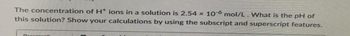 The concentration of H+ ions in a solution is 2.54 x 10-6 mol/L. What is the pH of
this solution? Show your calculations by using the subscript and superscript features.