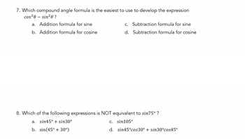 7. Which compound angle formula is the easiest to use to develop the expression
cos²0 - sin²0?
a. Addition formula for sine
b. Addition formula for cosine
c. Subtraction formula for sine
d. Subtraction formula for cosine
8. Which of the following expressions is NOT equivalent to sin75° ?
a. sin45° + sin30°
b. sin(45° +30°)
c. sin105°
d. sin45°cos30° + sin30°cos45°