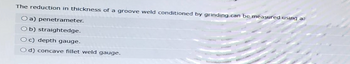 The reduction in thickness of a groove weld conditioned by grinding can be measured using a:
Oa) penetrameter.
Ob) straightedge.
Oc) depth gauge.
Od) concave fillet weld gauge.