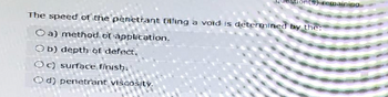 (S) remaining
The speed of the penetrant filling a void is determined by the:
O a) method of application.
Ob) depth of defect,
Oc) surface finish.
Od) penetrant viscosity.