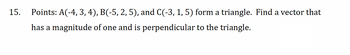 15. Points: A(-4, 3, 4), B(-5, 2, 5), and C(-3, 1, 5) form a triangle. Find a vector that
has a magnitude of one and is perpendicular to the triangle.