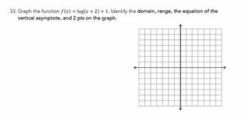 33. Graph the function f(x) = log(x + 2) + 1. Identify the domain, range, the equation of the
vertical asymptote, and 2 pts on the graph.