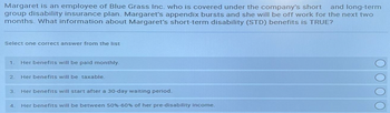 Margaret is an employee of Blue Grass Inc. who is covered under the company's short and long-term
group disability insurance plan. Margaret's appendix bursts and she will be off work for the next two
months. What information about Margaret's short-term disability (STD) benefits is TRUE?
Select one correct answer from the list
1. Her benefits will be paid monthly.
2. Her benefits will be taxable.
3.
Her benefits will start after a 30-day waiting period.
4. Her benefits will be between 50 % -60% of her pre-disability income.
ΟΟΟΟ