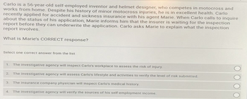 Carlo is a 56-year-old self-employed inventor and helmet designer, who competes in motocross and
works from home. Despite his history of minor motocross injuries, he is in excellent health. Carlo
recently applied for accident and sickness insurance with his agent Marie. When Carlo calls to inquire
about the status of his application, Marie informs him that the insurer is waiting for the inspection
report before they can underwrite the application. Carlo asks Marie to explain what the inspection
report involves.
What is Marie's CORRECT response?
Select one correct answer from the list
1. The investigative agency will inspect Carlo's workplace to assess the risk of injury.
2 The investigative agency will assess Carlo's lifestyle and activities to verify the level of risk submitted.
3. The insurance company physician will inspect Carlo's medical history.
4 The investigative agency will verify the sources of his self-employment income.
ΟΟΟΟ