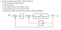 4. Given the system as shown below, find the following:
a). The closed-loop transfer function
b). The system type
c). The steady-state error for an input of 5u(t).
d). The steady-state error for an input of 5tu(t).
e). Discuss the validity of your answers to parts c and d by Routh table.
R(s)
+
10
C(s)
2
s(s + 1)(s+3)(s+4)
2s
