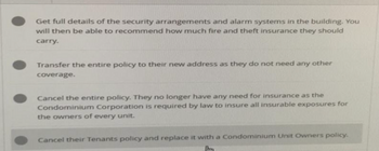 Get full details of the security arrangements and alarm systems in the building. You
will then be able to recommend how much fire and theft insurance they should
carry.
Transfer the entire policy to their new address as they do not need any other
coverage.
Cancel the entire policy. They no longer have any need for insurance as the
Condominium Corporation is required by law to insure all insurable exposures for
the owners of every unit.
Cancel their Tenants policy and replace it with a Condominium Unit Owners policy.
[tm