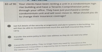 83 of 90
Your clients have been renting a unit in a condominium high
rise building and have a Tenants Comprehensive policy
through your office. They have just purchased a similar
condominium unit and will soon move in. What should you do
to change their insurance coverage?
Get full details of the security arrangements and alarm systems in the building. You
will then be able to recommend how much fire and theft insurance they should
carry.
Transfer the entire policy to their new address as they do not need any other
coverage.
Cancel the entire policy. They no longer have any need for insurance as the
Condominium Corporation is required by law to insure all insurable exposures for
the owners of every unit.
stead