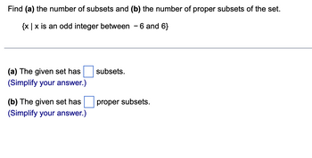 Find (a) the number of subsets and (b) the number of proper subsets of the set.
{x|x is an odd integer between - 6 and 6}
(a) The given set has
(Simplify your answer.)
(b) The given set has
(Simplify your answer.)
subsets.
proper subsets.