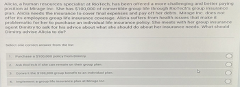 Alicia, a human resources specialist at RioTech, has been offered a more challenging and better paying
position at Mirage Inc. She has $100,000 of convertible group life through RioTech's group insurance
plan. Alicia needs the insurance to cover final expenses and pay off her debts. Mirage Inc. does not
offer its employees group life insurance coverage. Alicia suffers from health issues that make it
problematic for her to purchase an individual life insurance policy. She meets with her group insurance
agent Dimitry to ask for his advice about what she should do about her insurance needs. What should
Dimitry advise Alicia to do?
Select one correct answer from the list
1 Purchase a $100,000 policy from Dimitry.
2.
Ask RioTech if she can remain on their group plan.
3. Convert the $100,000 group benefit to an individual plan.
4. Implement a group life insurance plan at Mirage Inc.
O O O O