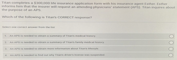 Titan completes a $300,000 life insurance application form with his insurance agent Esther. Esther
informs him that the insurer will request an attending physicians' statement (APS). Titan inquires about
the purpose of an APS.
Which of the following is Titan's CORRECT response?
Select one correct answer from the list
1. An APS is needed to obtain a summary of Titan's medical history.
2 An APS is needed to obtain a summary of Titan's family medical history.
3.
4.
An APS is needed to obtain more information about Titan's lifestyle.
An APS is needed to find out why Titan's driver's license was suspended.
000 0