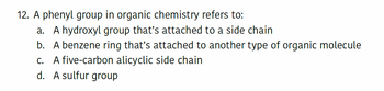 12. A phenyl group in organic chemistry refers to:
a. A hydroxyl group that's attached to a side chain
b. A benzene ring that's attached to another type of organic molecule
c. A five-carbon alicyclic side chain
d. A sulfur group