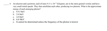 4. An electron and a positron, each of mass 9.11 x 10-³¹ kilogram, are in the same general vicinity and have
very small initial speeds. They then annihilate each other, producing two photons. What is the approximate
of each emerging photon?
energy
0.51 MeV
2.0 MeV
C. 4.0 MeV
d.
6.6 MeV
e.
It cannot be determined unless the frequency of the photon is known
a.
b.