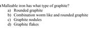 O Malleable iron has what type of graphite?
a) Rounded graphite
b) Combination worm like and rounded graphite
c) Graphite nodules
d) Graphite flakes
