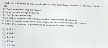 Read the following factors and select those that have shown to increase the birth
rate:
1. More people living on farms.
2. Less people living on farms
3. High infant mortality
4. Social, economic and educational advancement of women
5. Lack of social, economic, and educational advancement of women
6. Lack of pensions or government support for the elderly
2,3,5,6
2,3,4,6
1,4,5,6
1,3,6
1,3,5,6