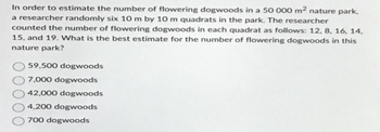 In order to estimate the number of flowering dogwoods in a 50 000 m² nature park,
a researcher randomly six 10 m by 10 m quadrats in the park. The researcher
counted the number of flowering dogwoods in each quadrat as follows: 12, 8, 16, 14.
15, and 19. What is the best estimate for the number of flowering dogwoods in this
nature park?
59,500 dogwoods
7,000 dogwoods
42,000 dogwoods
4,200 dogwoods
700 dogwoods