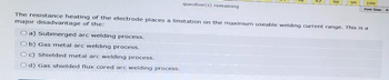 98
99
100
Font Size:
question(s) remaining
The resistance heating of the electrode places a limitation on the maximum useable welding current range. This is a
major disadvantage of the:
O a) Submerged arc welding process.
Ob) Gas metal arc welding process.
Oc) Shielded metal arc welding process.
Od) Gas shielded flux cored arc welding process.