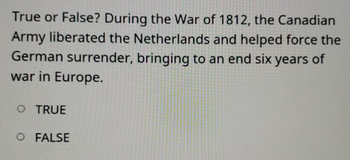 True or False? During the War of 1812, the Canadian
Army liberated the Netherlands and helped force the
German surrender, bringing to an end six years of
war in Europe.
O TRUE
O FALSE