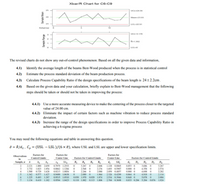 Xbar/R Chart for C6-C9
25
UCL=24.04
24
Mean-23.93
23
LCL=2291
Subgroup
10
UCL-3,17
R=1.302
LCL=0
The revised charts do not show any out-of-control phenomenon. Based on all the given data and information,
4.1)
Identify the average length of the beams Best-Wood produced when the process is in statistical control
4.2)
Estimate the process standard deviation of the beam production process.
4.3)
Calculate Process Capability Ratio if the design specifications of the beam length is 24±2.2cm.
4.4)
Based on the given data and your calculation, briefly explain to Best-Wood management that the following
steps should be taken or should not be taken in improving the process:
4.4.1) Use a more accurate measuring device to make the centering of the process closer to the targeted
value of 24.00 cm.
4.4.2) Eliminate the impact of certain factors such as machine vibration to reduce process standard
deviation.
4.4.3) Increase the range of the design specifications in order to improve Process Capability Ratio in
achieving a 6-sigma process
You may need the following equations and table in answering this question.
ô = R/d2, C, = (USL – LSL )/(6 x ô), where USL and LSL are upper and lower specification limits.
Factors for
Factors for
Factors for
Observations
Control Limits
Center Line
Factors for Control Limits
Center Line
Factors for Control Limits
in
Sample, a
B,
B.
B,
B.
/d
d,
D,
D
D,
D.
3.267
3.267 0
2.568 0
2.121
1.880 2.659
0.7979 1.2533
2.606
L.128 0.8865
0.853 0
0.888 0
3.686
1.732
1.500
1.342
1.023
1.954
0.729 1.628
2.276
2.088
1.964
3
0.8862 1.1284
0,9213 1.0854
1.693 0.5907
2.059 0.4857
4.358
4.698
2.574
2.282
2.266
2.089
0.030 1.970
4
0,880 0
0.577
0.483
1.427
1.287
0.9400 1.0638
0.9515 1.0510
2.326 0.4299
2.534 0.3946
2.704 0.3698
0.864 0
4.918
5.078
2.114
2.004
0.076 1.924
1.225
0.029 1.874
0.848 0
1.134
0.419
1.182
0.9594 1.0423
0.118 1.882 0.113 1.806
0.833 0.204 5.204
Sample Range
Sample Mean
