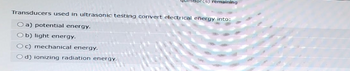 n(s) remaining
Transducers used in ultrasonic testing convert electrical energy into:
O a) potential energy.
b) light energy.
Oc) mechanical energy.
Od) ionizing radiation energy.