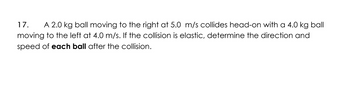 17. A 2.0 kg ball moving to the right at 5.0 m/s collides head-on with a 4.0 kg ball
moving to the left at 4.0 m/s. If the collision is elastic, determine the direction and
speed of each ball after the collision.