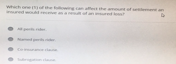 Which one (1) of the following can affect the amount of settlement an
insured would receive as a result of an insured loss?
All perils rider.
Named perils rider.
Co-insurance clause.
Subrogation clause.