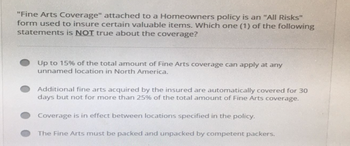 "Fine Arts Coverage" attached to a Homeowners policy is an "All Risks"
form used to insure certain valuable items. Which one (1) of the following
statements is NOT true about the coverage?
Up to 15% of the total amount of Fine Arts coverage can apply at any
unnamed location in North America.
Additional fine arts acquired by the insured are automatically covered for 30
days but not for more than 25% of the total amount of Fine Arts coverage.
Coverage is in effect between locations specified in the policy.
The Fine Arts must be packed and unpacked by competent packers.