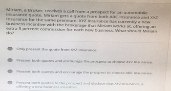 Miriam, a Broker, receives a call from a prospect for an automobile
insurance quote. Miriam gets a quote from both ABC Insurance and XYZ
Insurance for the same premium. XYZ Insurance has currently a new
business incentive with the brokerage that Miriam works at, offering an
extra 5 percent commission for each new business. What should Miriam
do?
Only present the quote from XYZ Insurance.
Present both quotes and encourage the prospect to choose XYZ Insurance.
Present both quotes and encourage the prospect to choose ABC Insurance.
Present both quotes to the prospect and disclose that XYZ insurance is
offering a new business incentive.