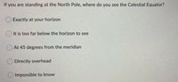 If you are standing at the North Pole, where do you see the Celestial Equator?
Exactly at your horizon
It is too far below the horizon to see
At 45 degrees from the meridian
Directly overhead
Impossible to know
