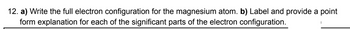 12. a) Write the full electron configuration for the magnesium atom. b) Label and provide a point
form explanation for each of the significant parts of the electron configuration.