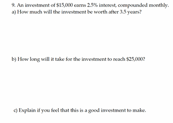 9. An investment of $15,000 earns 2.5% interest, compounded monthly.
a) How much will the investment be worth after 3.5 years?
b) How long will it take for the investment to reach $25,000?
c) Explain if you feel that this is a good investment to make.