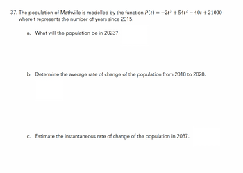 37. The population of Mathville is modelled by the function P(t)
where t represents the number of years since 2015.
a. What will the population be in 2023?
=
-2t354t2 - 40t + 21000
b. Determine the average rate of change of the population from 2018 to 2028.
c. Estimate the instantaneous rate of change of the population in 2037.