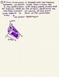 O A 3 mm +hick piece IS Shaped into the macmne
componet as shown (note that it looks like
3 +hin pieces, each with edges along a axes and
all 3 peices meet at the origin). Detěrmine the
the mass moment
With respeco
a xes.
Of inertia of the part
each of tme cordinate
to
Let
Psteel =
: 8000 kg/m3
0.48m
0.Fom
