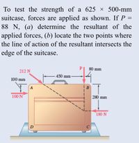 To test the strength of a 625 × 500-mm suitcase, forces are applied as shown. If \( P = 88 \, \text{N} \), (a) determine the resultant of the applied forces, (b) locate the two points where the line of action of the resultant intersects the edge of the suitcase.

### Diagram Explanation:
The image shows a suitcase with dimensions of 625 mm in width and 500 mm in height. Four forces are applied at specific points on the suitcase:

1. **212 N Force:** Applied at point A (top-left edge) at a 45-degree angle upward.
2. **100 N Force:** Applied horizontally towards the right at point A (top-left edge).
3. **88 N Force (represented as P):** Applied vertically downward at point B, which is located 450 mm to the right of point A.
4. **180 N Force:** Applied vertically upward from point D, which is located 500 mm directly below point B (bottom-right edge).

### Dimensions Marked:
1. The point B is 450 mm horizontally to the right of point A.
2. The point D is 500 mm vertically below point B.

### Task:
1. **Determine the Resultant of the Applied Forces:**
   - Calculate the vector sum of the forces considering both magnitude and direction.
   
2. **Locate the Points where the Line of Action of the Resultant Intersects the Edge of the Suitcase:**
   - Identify the locations on the edge of the suitcase where the line of action of the resultant intersects.

### Points:
- Point A: Top-left corner
- Point B: 450 mm right from Point A
- Point D: Bottom edge directly below Point B

This explanation covers the necessary points, forces, and measurements involved in the problem as per the provided diagram.