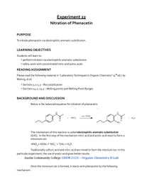 Experiment 22
Nitration of Phenacetin
PURPOSE
To nitrate phenacetin via electrophilic aromatic substitution.
LEARNING OBJECTIVES
Students will learn to:
perform nitration via electrophilic aromatic substitution
• safely work with concentrated nitric and acetic acids
READING ASSIGNMENT
Please read the following material in "Laboratory Techniques in Organic Chemistry" (4t ed.) by
Mohrig, et al:
• Sections 5.1-5.3- Recrystallization
• Sections 14.2, 14.3- Melting points and Melting Point Ranges
BACKGROUND AND DISCUSSION
Below is the balanced equation for nitration of phenacetin.
cat. HOAC
HNO,
H,0
NO,
The mechanism of this reaction is called electrophilic aromatic substitution
(EAS). In the first step of the mechanism nitric acid and acetic acid react to form a
nitronium ion.
HNO, + HOAC NO, + "OAc + H,O
Traditionally sulfuric acid and nitric acid are mixed to form the nitonium ion. In this
particular experiment, the use of acetic acid gives better results.
Austin Community College CHEM 2125 – Organic Chemistry II Lab
Once the nitronium ion is formed, it reacts with phenacetin by the following
mechanism.
