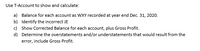 Use T-Account to show and calculate:
a) Balance for each account as WXY recorded at year end Dec. 31, 2020.
b) Identify the incorrect JE
c) Show Corrected Balance for each account, plus Gross Profit.
d) Determine the overstatements and/or understatements that would result from the
error, include Gross Profit.
