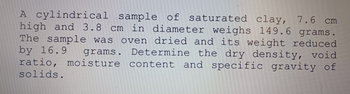 A cylindrical sample of saturated clay, 7.6 cm
high and 3.8 cm in diameter weighs 149.6 grams.
The sample was oven dried and its weight reduced
by 16.9 grams. Determine the dry density, void
ratio, moisture content and specific gravity of
solids.